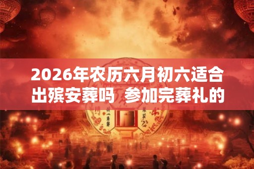 2026年农历六月初六适合出殡安葬吗  参加完葬礼的注意事项有哪些