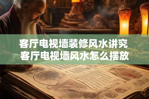 客厅电视墙装修风水讲究 客厅电视墙风水怎么摆放 客厅电视墙装修风水讲究 客厅电视墙风水怎么摆放