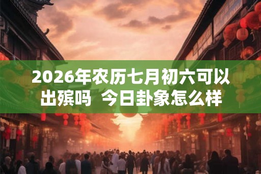 2026年农历七月初六可以出殡吗  今日卦象怎么样