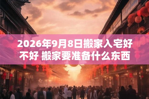 2026年9月8日搬家入宅好不好 搬家要准备什么东西