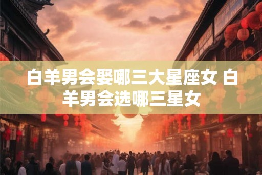白羊男会娶哪三大星座女 白羊男会选哪三星女