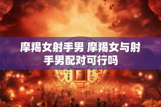 摩羯女射手男 摩羯女与射手男配对可行吗