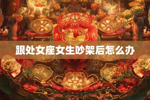 跟处女座女生吵架后怎么办