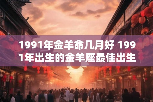 1991年金羊命几月好 1991年出生的金羊座最佳出生月份 1991年金羊命几月好 1991年出生的金羊座最佳出生月份