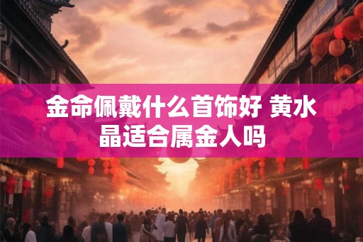 金命佩戴什么首饰好 黄水晶适合属金人吗 金命佩戴什么首饰好 黄水晶适合属金人吗