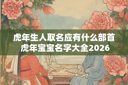 虎年生人取名应有什么部首 虎年宝宝名字大全2026