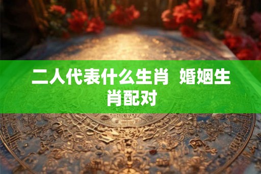 二人代表什么生肖  婚姻生肖配对