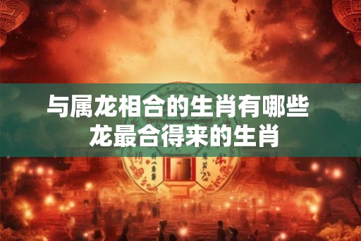 与属龙相合的生肖有哪些  龙最合得来的生肖