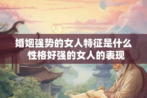 婚姻强势的女人特征是什么 性格好强的女人的表现 婚姻强势的女人特征是什么 性格好强的女人的表现