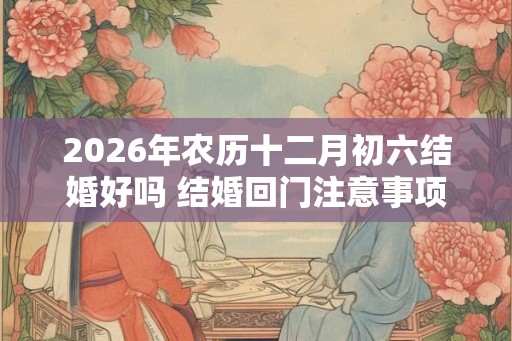 2026年农历十二月初六结婚好吗 结婚回门注意事项有什么