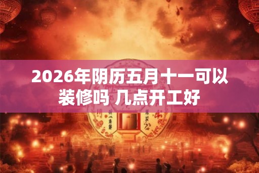 2026年阴历五月十一可以装修吗 几点开工好