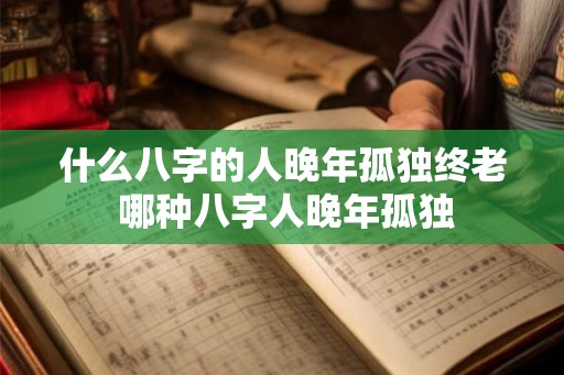 什么八字的人晚年孤独终老 哪种八字人晚年孤独 什么八字的人晚年孤独终老 哪种八字人晚年孤独