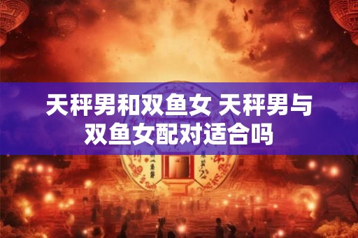 天秤男和双鱼女 天秤男与双鱼女配对适合吗