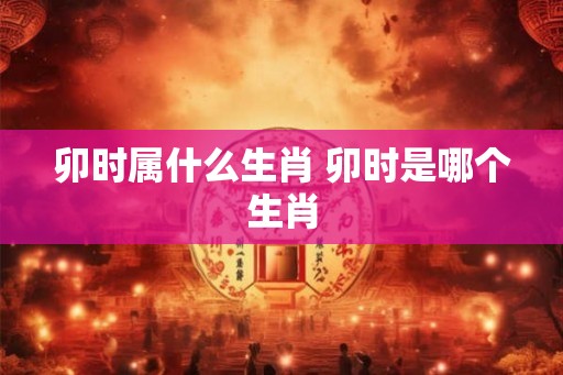 卯时属什么生肖 卯时是哪个生肖