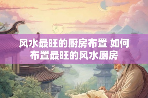 风水最旺的厨房布置 如何布置最旺的风水厨房