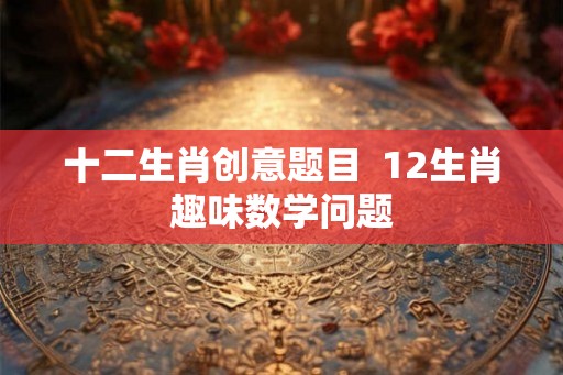 十二生肖创意题目  12生肖趣味数学问题