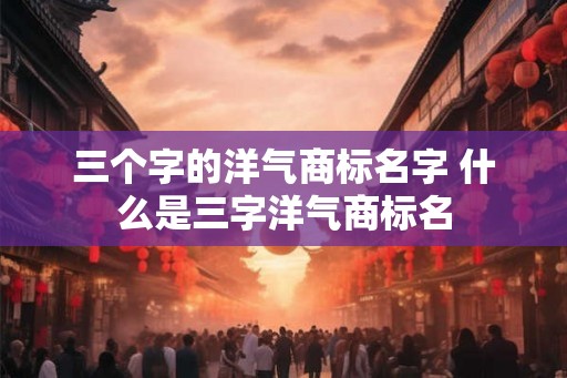 三个字的洋气商标名字 什么是三字洋气商标名 三个字的洋气商标名字 什么是三字洋气商标名