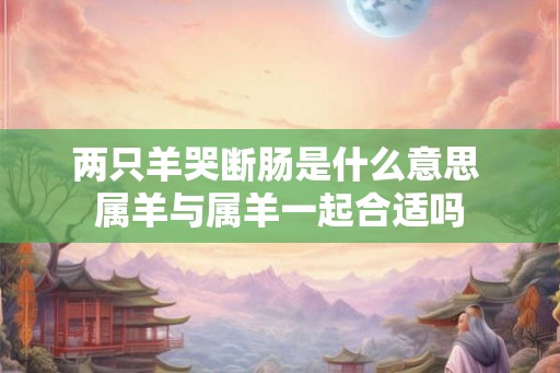 两只羊哭断肠是什么意思 属羊与属羊一起合适吗