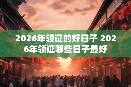 2026年领证的好日子 2026年领证哪些日子最好