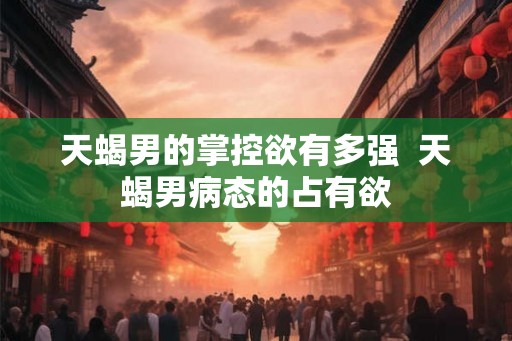 天蝎男的掌控欲有多强  天蝎男病态的占有欲