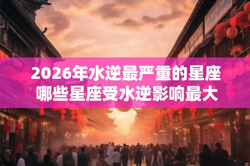 2026年水逆最严重的星座 哪些星座受水逆影响最大 2026年水逆最严重的星座 哪些星座受水逆影响最大