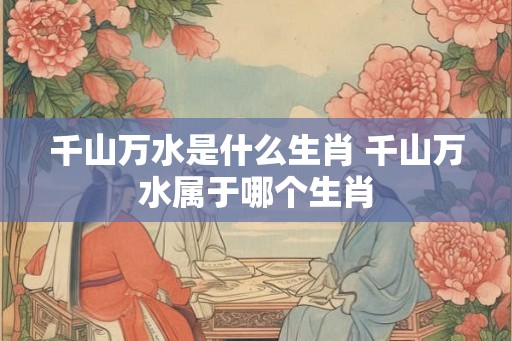 千山万水是什么生肖 千山万水属于哪个生肖