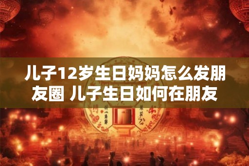 儿子12岁生日妈妈怎么发朋友圈 儿子生日如何在朋友圈祝福