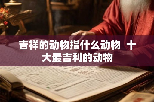 吉祥的动物指什么动物 十大最吉利的动物 吉祥的动物指什么动物 十大最吉利的动物