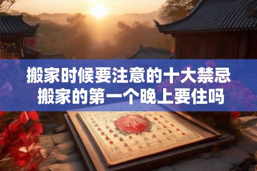 搬家时候要注意的十大禁忌 搬家的第一个晚上要住吗 搬家时候要注意的十大禁忌 搬家的第一个晚上要住吗