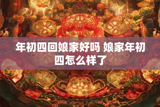年初四回娘家好吗 娘家年初四怎么样了