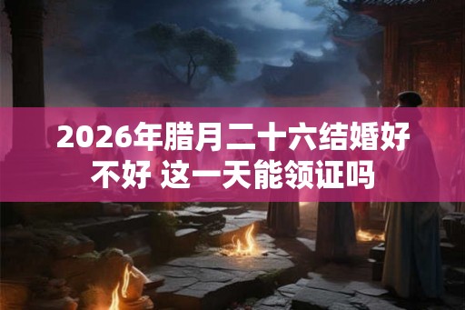 2026年腊月二十六结婚好不好 这一天能领证吗