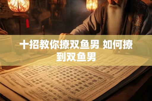 十招教你撩双鱼男 如何撩到双鱼男
