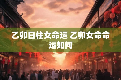乙卯日柱女命运 乙卯女命命运如何 乙卯日柱女命运 乙卯女命命运如何