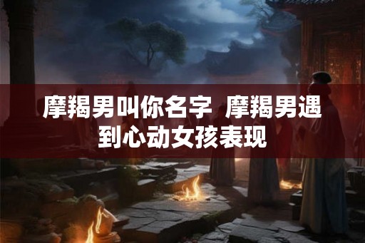 摩羯男叫你名字  摩羯男遇到心动女孩表现