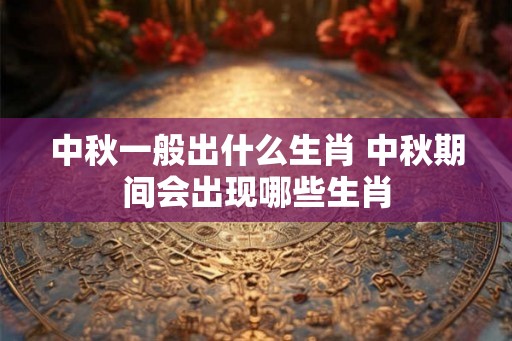 中秋一般出什么生肖 中秋期间会出现哪些生肖 中秋一般出什么生肖 中秋期间会出现哪些生肖