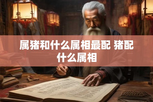 属猪和什么属相最配 猪配什么属相