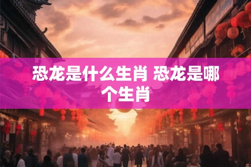 恐龙是什么生肖 恐龙是哪个生肖