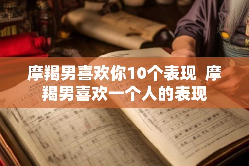 摩羯男喜欢你10个表现 摩羯男喜欢一个人的表现 摩羯男喜欢你10个表现 摩羯男喜欢一个人的表现