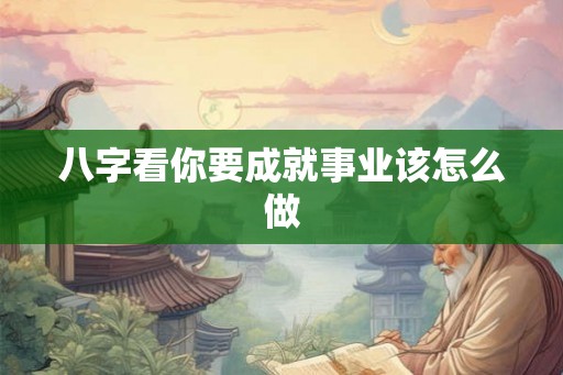 八字看你要成就事业该怎么做 八字看你要成就事业该怎么做