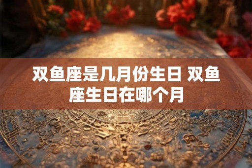 双鱼座是几月份生日 双鱼座生日在哪个月
