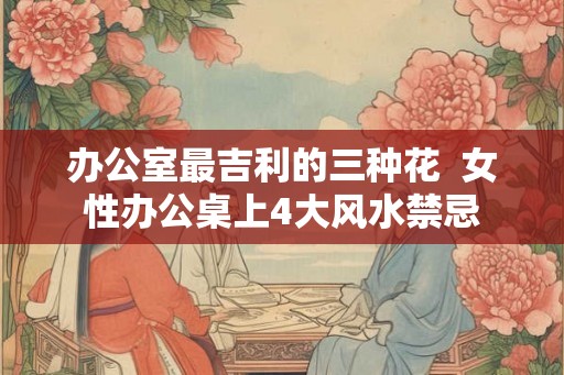办公室最吉利的三种花  女性办公桌上4大风水禁忌