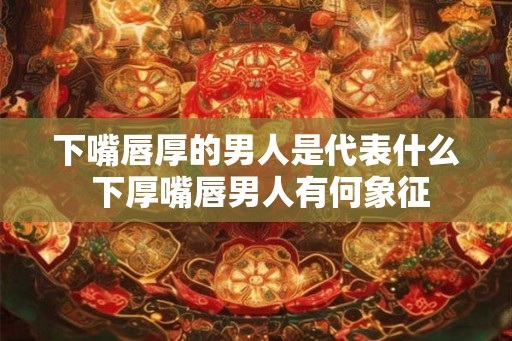 下嘴唇厚的男人是代表什么 下厚嘴唇男人有何象征 下嘴唇厚的男人是代表什么 下厚嘴唇男人有何象征
