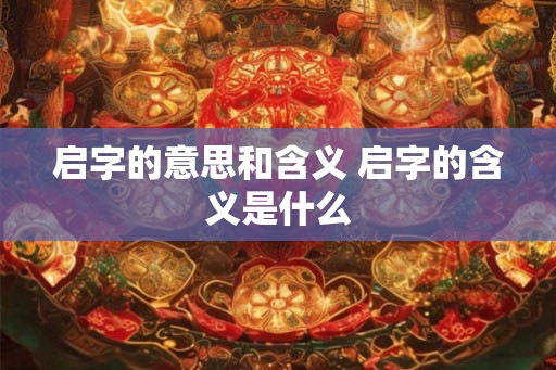 启字的意思和含义 启字的含义是什么 启字的意思和含义 启字的含义是什么