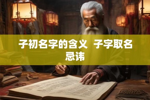 子初名字的含义 子字取名忌讳 子初名字的含义 子字取名忌讳