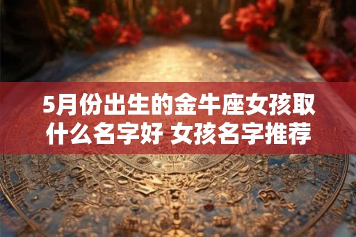 5月份出生的金牛座女孩取什么名字好 女孩名字推荐 5月份出生的金牛座女孩取什么名字好 女孩名字推荐