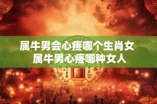属牛男会心疼哪个生肖女  属牛男心疼哪种女人