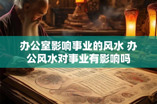 办公室影响事业的风水 办公风水对事业有影响吗 办公室影响事业的风水 办公风水对事业有影响吗