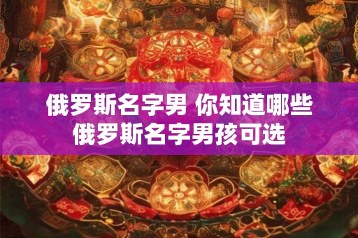 俄罗斯名字男 你知道哪些俄罗斯名字男孩可选