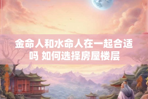 金命人和水命人在一起合适吗 如何选择房屋楼层 金命人和水命人在一起合适吗 如何选择房屋楼层