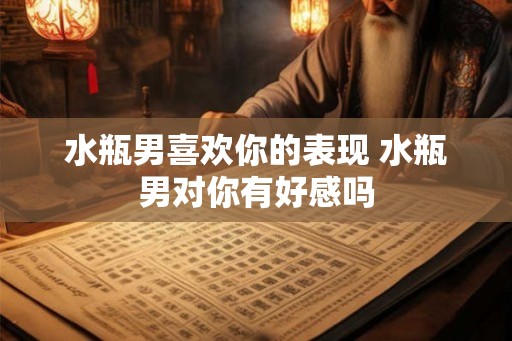 水瓶男喜欢你的表现 水瓶男对你有好感吗